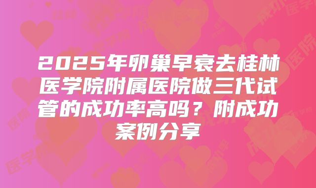2025年卵巢早衰去桂林医学院附属医院做三代试管的成功率高吗？附成功案例分享