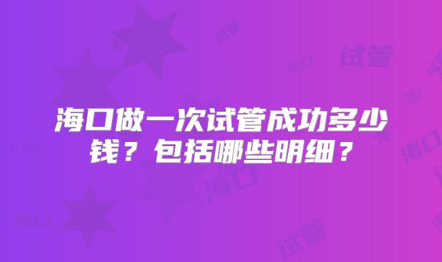 海口做一次试管成功多少钱?包括哪些明细?