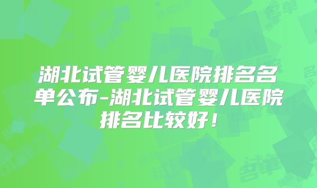 湖北试管婴儿医院排名名单公布-湖北试管婴儿医院排名比较好！