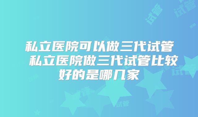 私立医院可以做三代试管 私立医院做三代试管比较好的是哪几家