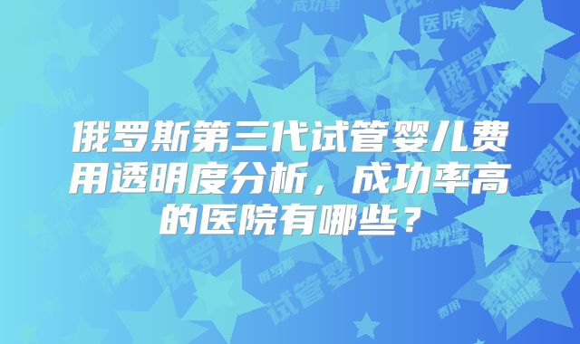 俄罗斯第三代试管婴儿费用透明度分析，成功率高的医院有哪些？