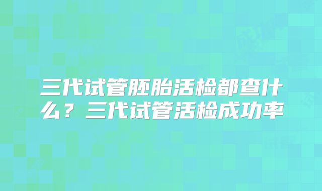 三代试管胚胎活检都查什么？三代试管活检成功率