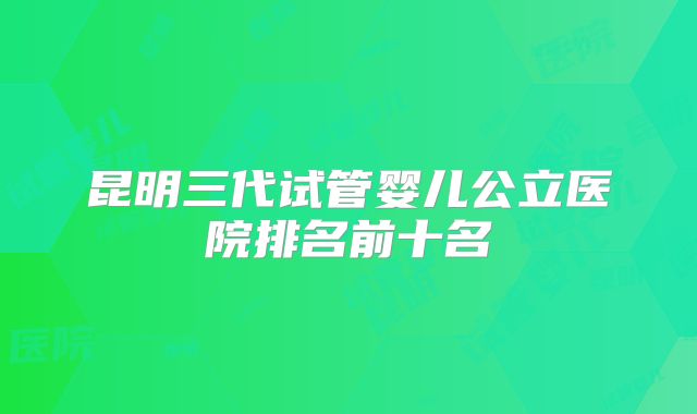 昆明三代试管婴儿公立医院排名前十名