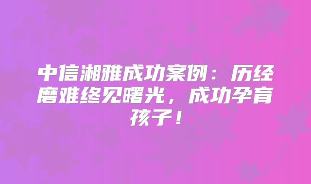 中信湘雅成功案例:历经磨难终见曙光,成功孕育孩子!