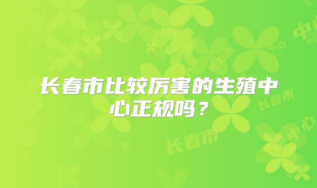 长春市比较厉害的生殖中心正规吗?