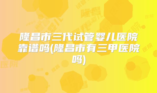 隆昌市三代试管婴儿医院靠谱吗(隆昌市有三甲医院吗)