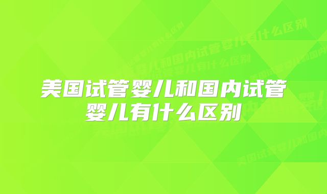 美国试管婴儿和国内试管婴儿有什么区别