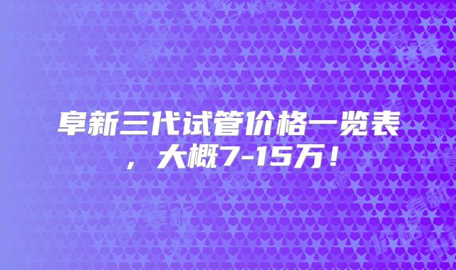 阜新三代试管价格一览表,大概7-15万!