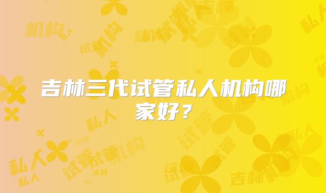 吉林三代试管私人机构哪家好？