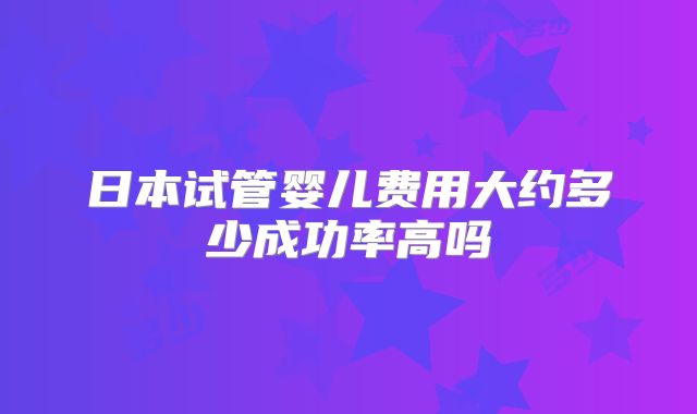 日本试管婴儿费用大约多少成功率高吗