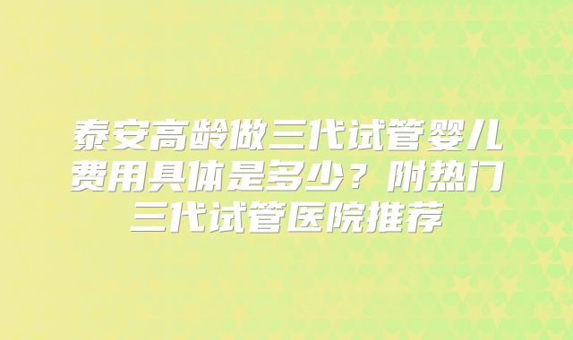 泰安高龄做三代试管婴儿费用具体是多少？附热门三代试管医院推荐