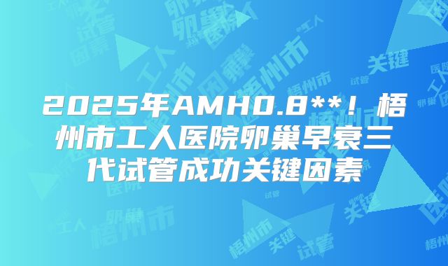 2025年AMH0.8**！梧州市工人医院卵巢早衰三代试管成功关键因素