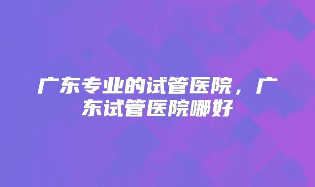 广东专业的试管医院,广东试管医院哪好