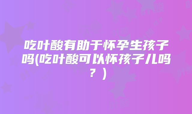 吃叶酸有助于怀孕生孩子吗(吃叶酸可以怀孩子儿吗？)