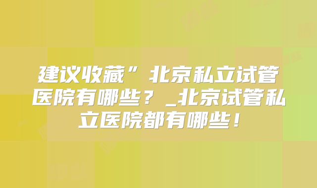 建议收藏”北京私立试管医院有哪些？_北京试管私立医院都有哪些！