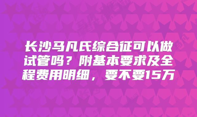 长沙马凡氏综合征可以做试管吗？附基本要求及全程费用明细，要不要15万