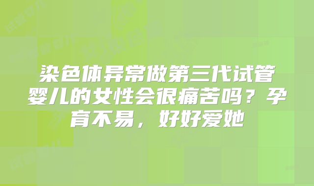 染色体异常做第三代试管婴儿的女性会很痛苦吗？孕育不易，好好爱她
