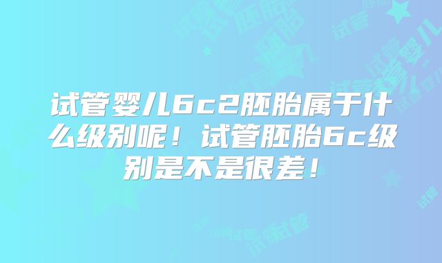 试管婴儿6c2胚胎属于什么级别呢!试管胚胎6c级别是不是很差!