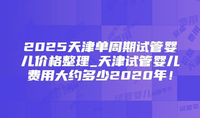 2025天津单周期试管婴儿价格整理_天津试管婴儿费用大约多少2020年！