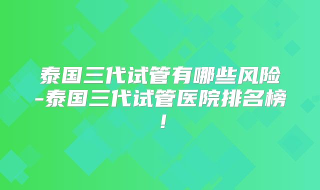 泰国三代试管有哪些风险-泰国三代试管医院排名榜！
