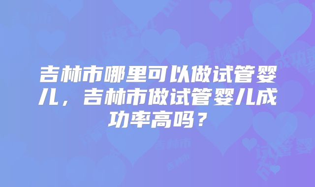 吉林市哪里可以做试管婴儿，吉林市做试管婴儿成功率高吗？