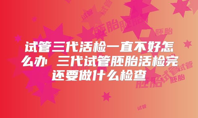 试管三代活检一直不好怎么办 三代试管胚胎活检完还要做什么检查