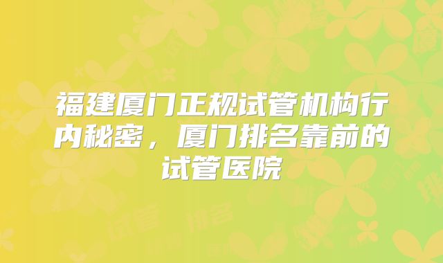福建厦门正规试管机构行内秘密，厦门排名靠前的试管医院