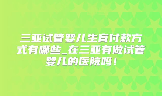 三亚试管婴儿生育付款方式有哪些_在三亚有做试管婴儿的医院吗！