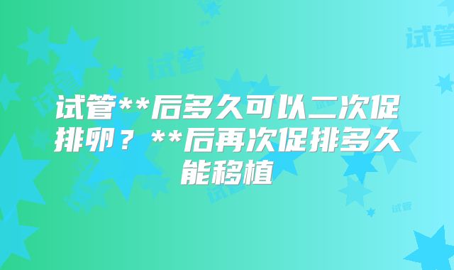 试管**后多久可以二次促排卵？**后再次促排多久能移植