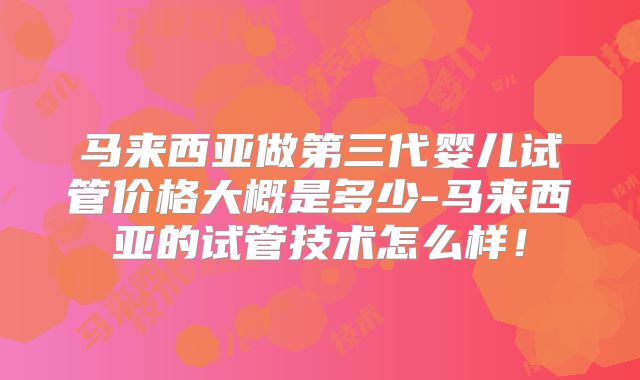 马来西亚做第三代婴儿试管价格大概是多少-马来西亚的试管技术怎么样!