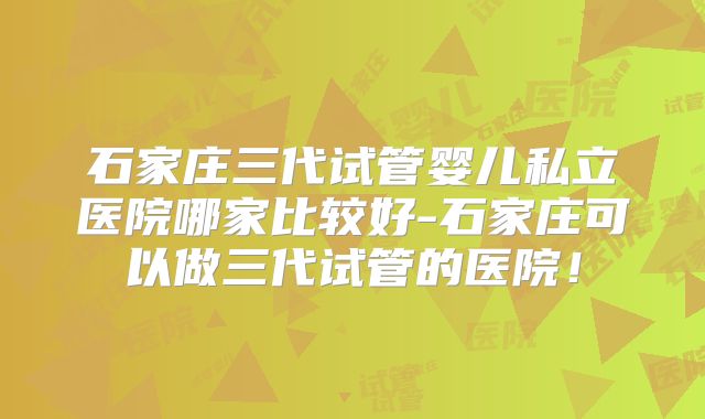 石家庄三代试管婴儿私立医院哪家比较好-石家庄可以做三代试管的医院!