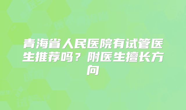 青海省人民医院有试管医生推荐吗？附医生擅长方向