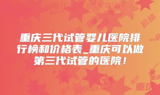 重庆三代试管婴儿医院排行榜和价格表_重庆可以做第三代试管的医院！