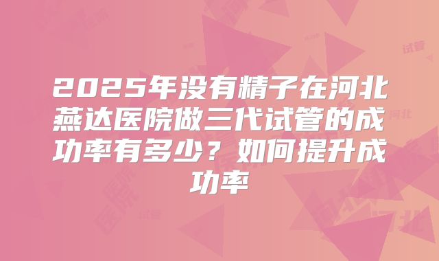 2025年没有精子在河北燕达医院做三代试管的成功率有多少?如何提升成功率