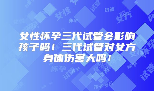女性怀孕三代试管会影响孩子吗！三代试管对女方身体伤害大吗！