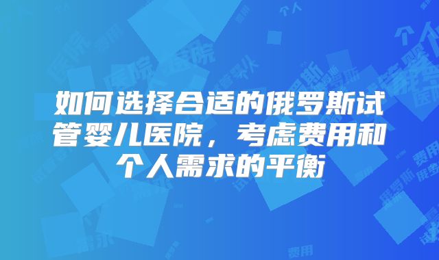 如何选择合适的俄罗斯试管婴儿医院，考虑费用和个人需求的平衡