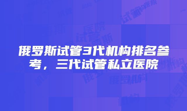 俄罗斯试管3代机构排名参考,三代试管私立医院