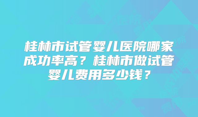 桂林市试管婴儿医院哪家成功率高?桂林市做试管婴儿费用多少钱?