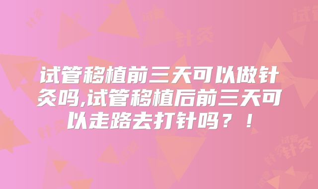 试管移植前三天可以做针灸吗,试管移植后前三天可以走路去打针吗？！