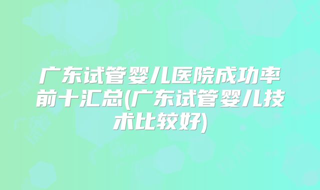 广东试管婴儿医院成功率前十汇总(广东试管婴儿技术比较好)