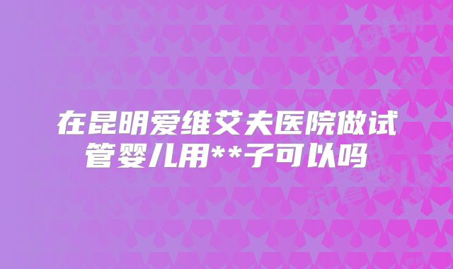 在昆明爱维艾夫医院做试管婴儿用**子可以吗