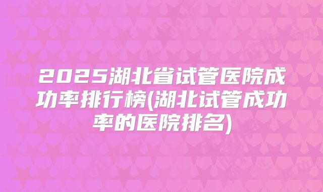 2025湖北省试管医院成功率排行榜(湖北试管成功率的医院排名)