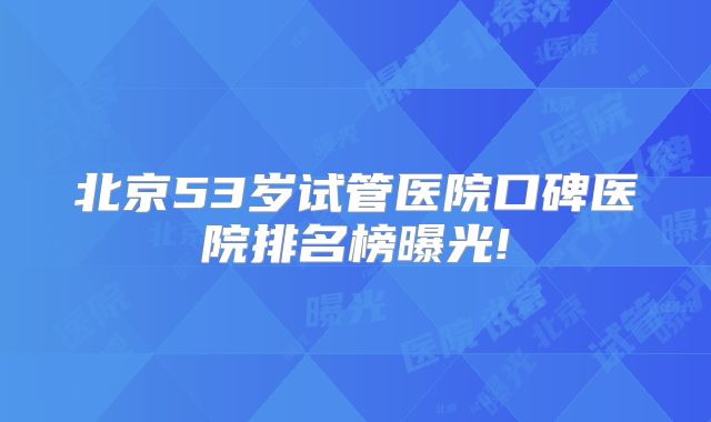 北京53岁试管医院口碑医院排名榜曝光!