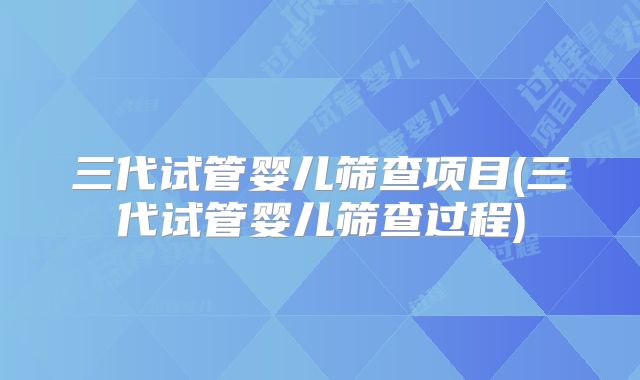 三代试管婴儿筛查项目(三代试管婴儿筛查过程)