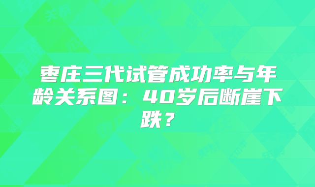 枣庄三代试管成功率与年龄关系图：40岁后断崖下跌？