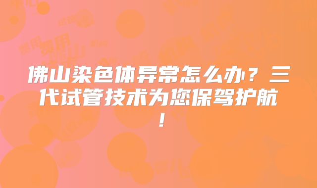 佛山染色体异常怎么办？三代试管技术为您保驾护航！