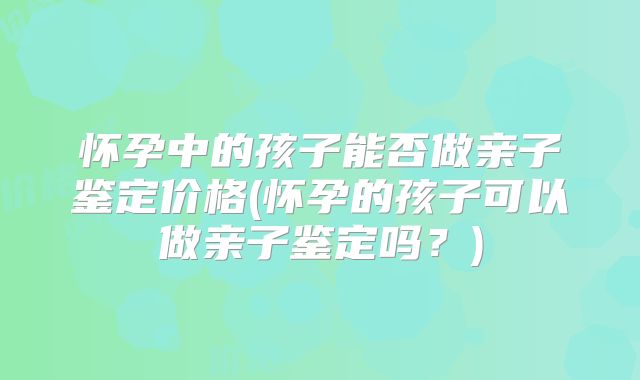 怀孕中的孩子能否做亲子鉴定价格(怀孕的孩子可以做亲子鉴定吗？)