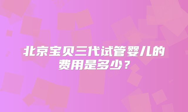 北京宝贝三代试管婴儿的费用是多少?