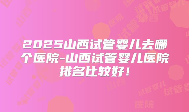 2025山西试管婴儿去哪个医院-山西试管婴儿医院排名比较好！