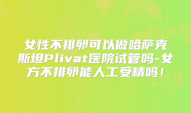 女性不排卵可以做哈萨克斯坦Plivat医院试管吗-女方不排卵能人工受精吗！